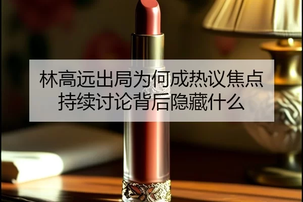 林高远出局为何成热议焦点 持续讨论背后隐藏什么