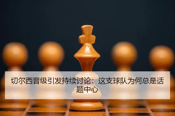 切尔西晋级引发持续讨论：这支球队为何总是话题中心